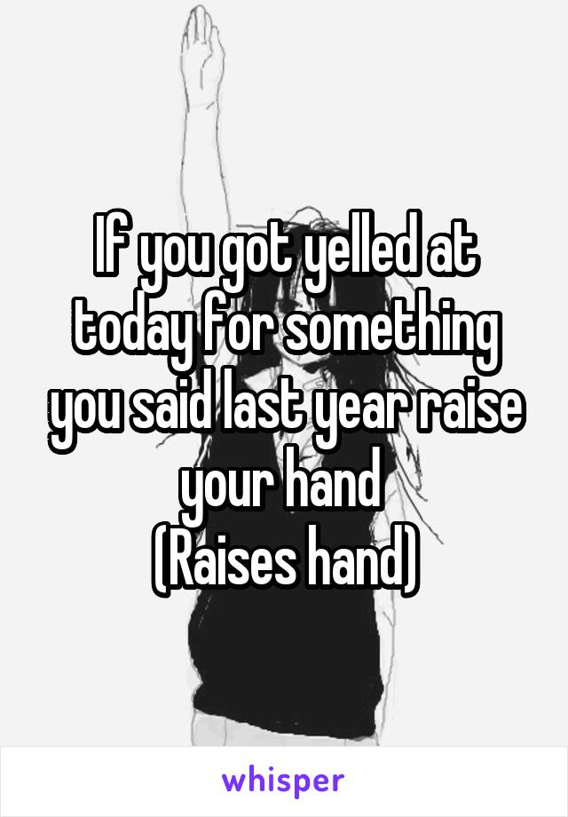 If you got yelled at today for something you said last year raise your hand 
(Raises hand)