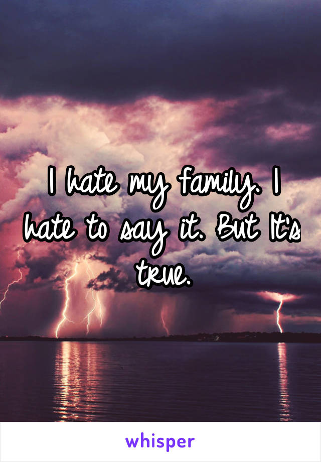 I hate my family. I hate to say it. But It's true.