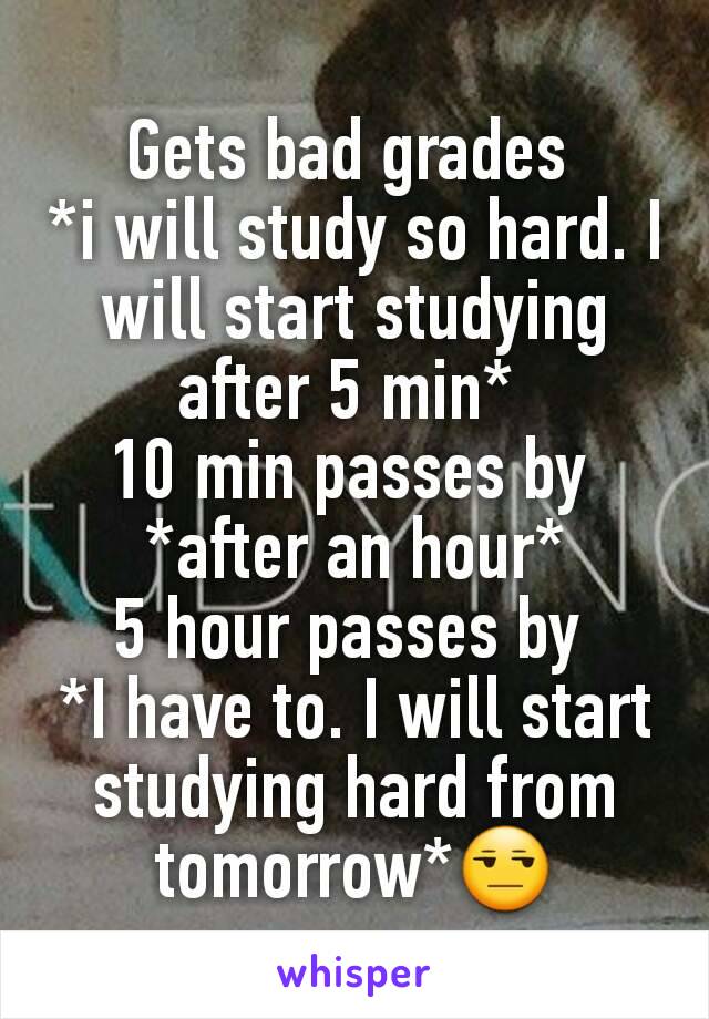 Gets bad grades 
*i will study so hard. I will start studying after 5 min* 
10 min passes by 
*after an hour*
5 hour passes by 
*I have to. I will start studying hard from tomorrow*😒