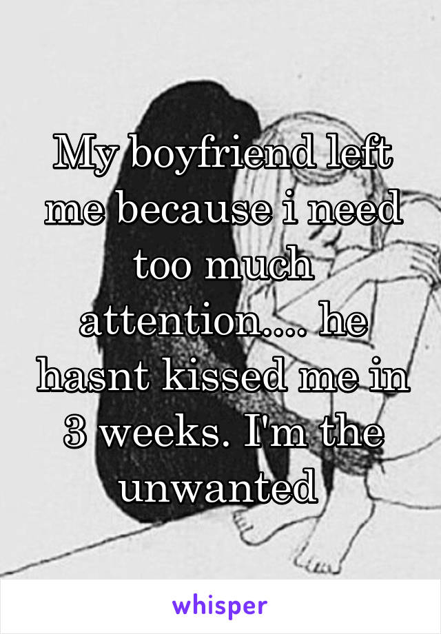 My boyfriend left me because i need too much attention.... he hasnt kissed me in 3 weeks. I'm the unwanted 