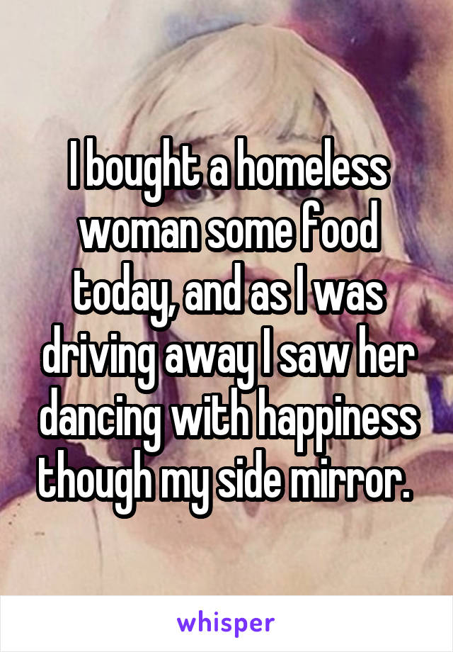 I bought a homeless woman some food today, and as I was driving away I saw her dancing with happiness though my side mirror. 