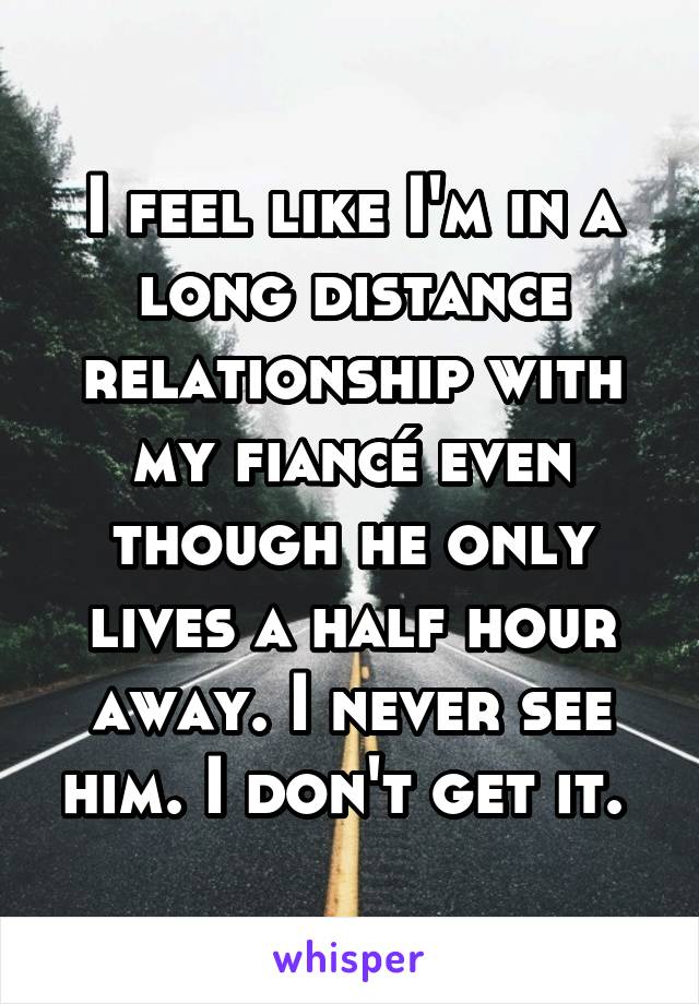 I feel like I'm in a long distance relationship with my fiancé even though he only lives a half hour away. I never see him. I don't get it. 