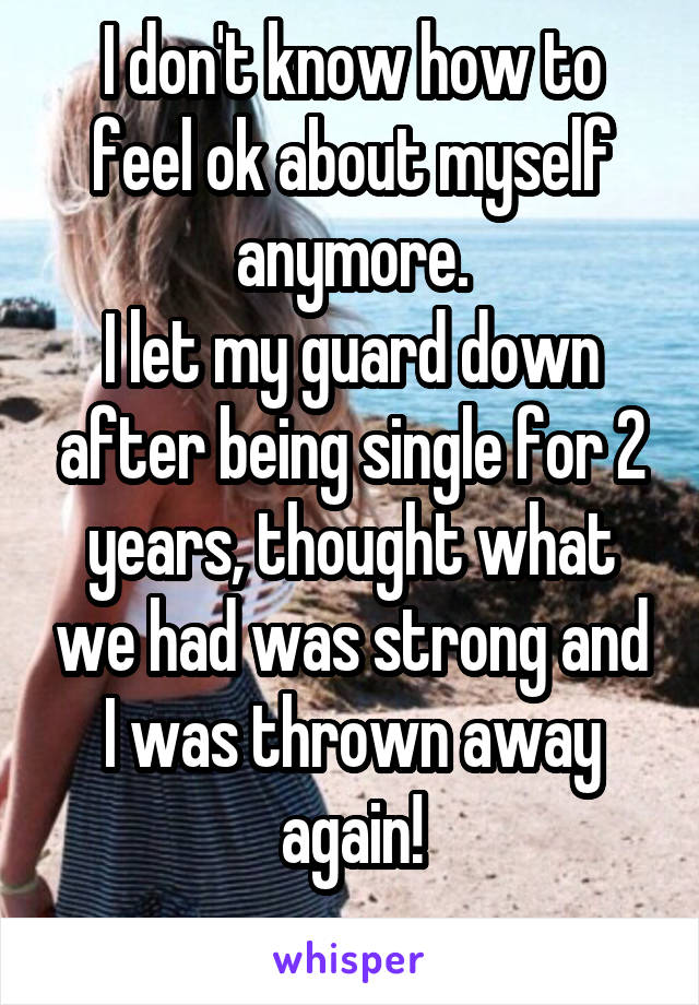 I don't know how to feel ok about myself anymore.
I let my guard down after being single for 2 years, thought what we had was strong and I was thrown away again!
