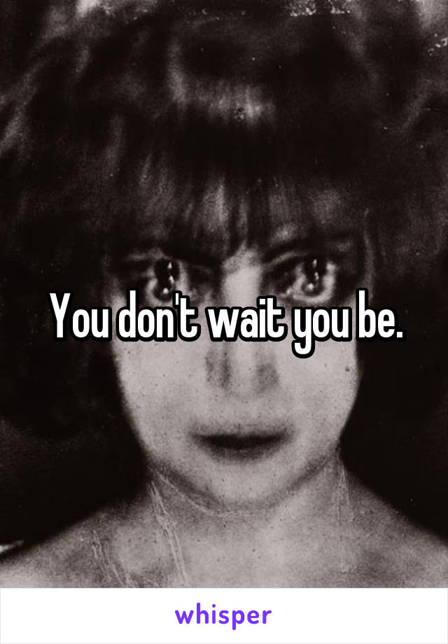 You don't wait you be.