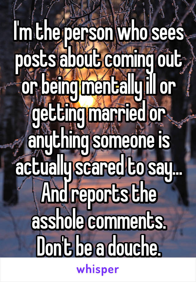 I'm the person who sees posts about coming out or being mentally ill or getting married or anything someone is actually scared to say...
And reports the asshole comments.
Don't be a douche.