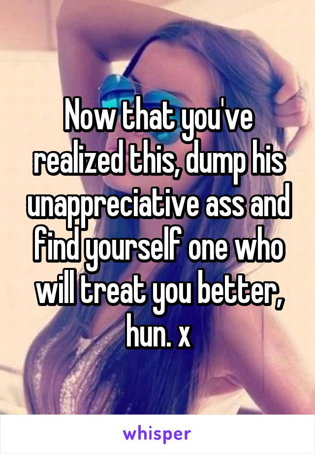 Now that you've realized this, dump his unappreciative ass and find yourself one who will treat you better, hun. x