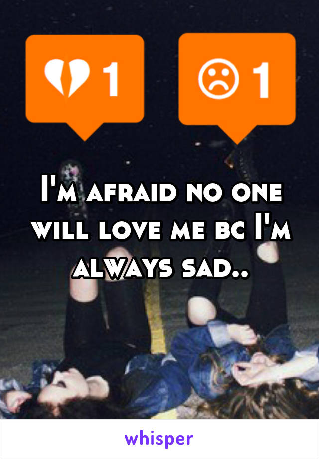 I'm afraid no one will love me bc I'm always sad..