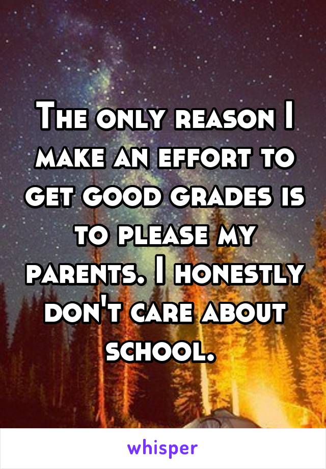 The only reason I make an effort to get good grades is to please my parents. I honestly don't care about school. 