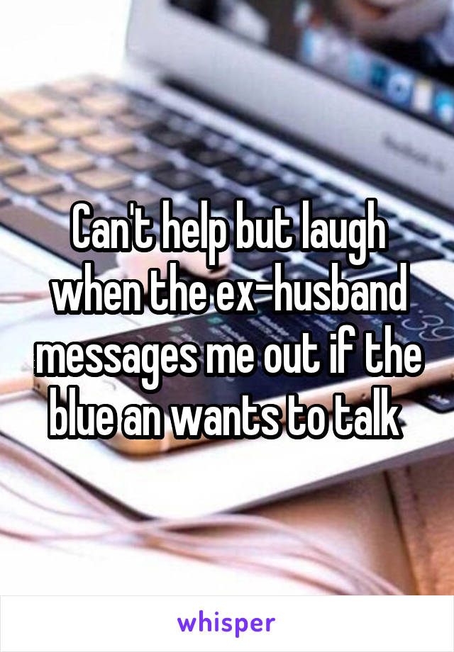 Can't help but laugh when the ex-husband messages me out if the blue an wants to talk 