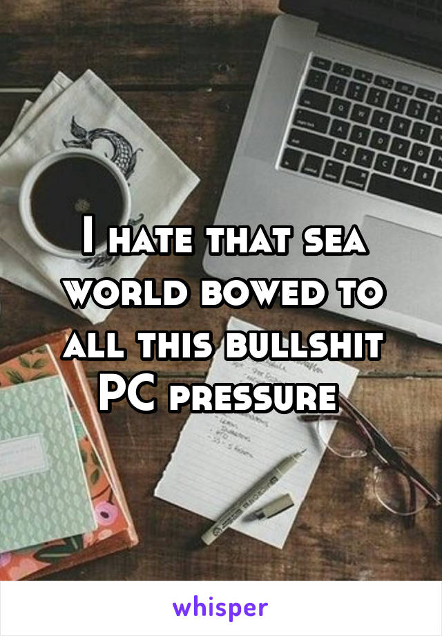 I hate that sea world bowed to all this bullshit PC pressure 