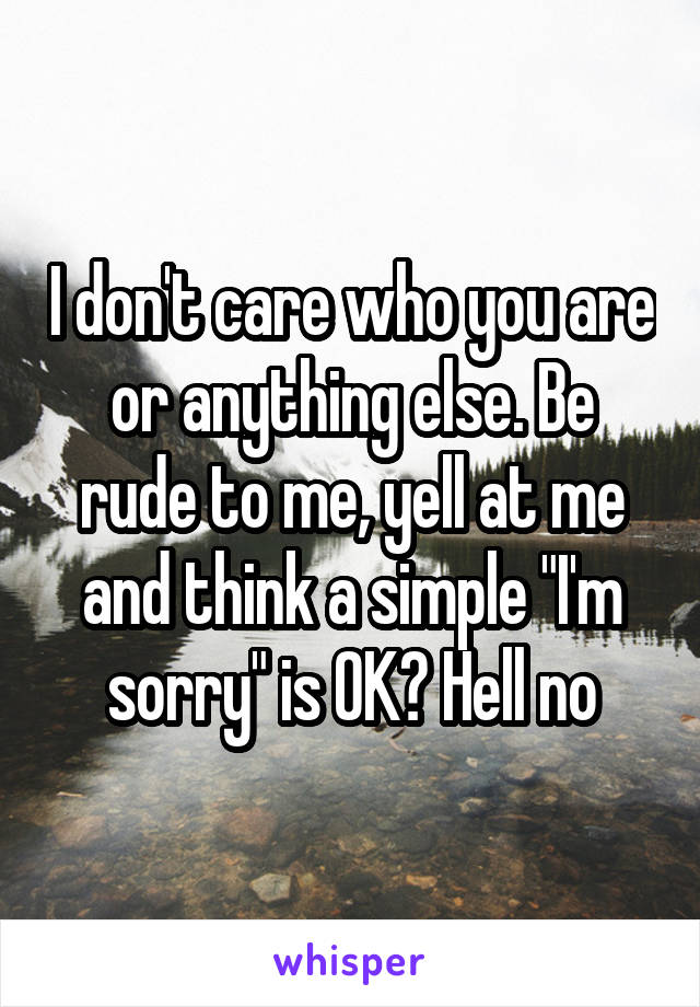 I don't care who you are or anything else. Be rude to me, yell at me and think a simple "I'm sorry" is OK? Hell no