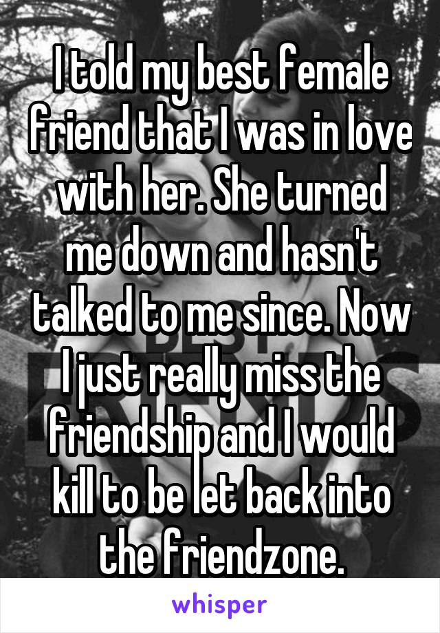 I told my best female friend that I was in love with her. She turned me down and hasn't talked to me since. Now I just really miss the friendship and I would kill to be let back into the friendzone.