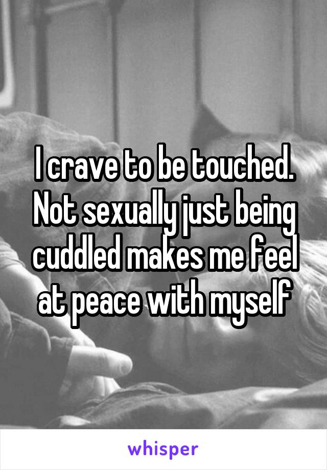 I crave to be touched. Not sexually just being cuddled makes me feel at peace with myself