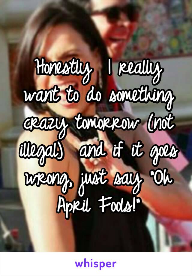 Honestly  I really want to do something crazy tomorrow (not illegal)  and if it goes wrong, just say "Oh April Fools!"