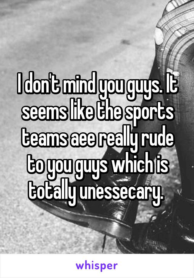 I don't mind you guys. It seems like the sports teams aee really rude to you guys which is totally unessecary. 