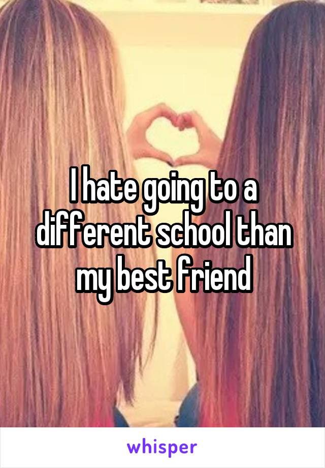 I hate going to a different school than my best friend