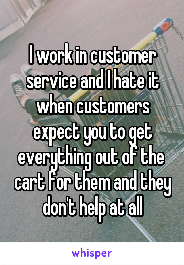 I work in customer service and I hate it when customers expect you to get everything out of the  cart for them and they don't help at all