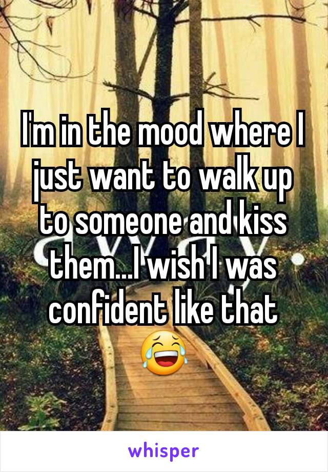 I'm in the mood where I just want to walk up to someone and kiss them...I wish I was confident like that 😂