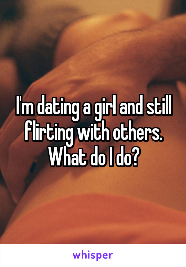 I'm dating a girl and still flirting with others. What do I do?