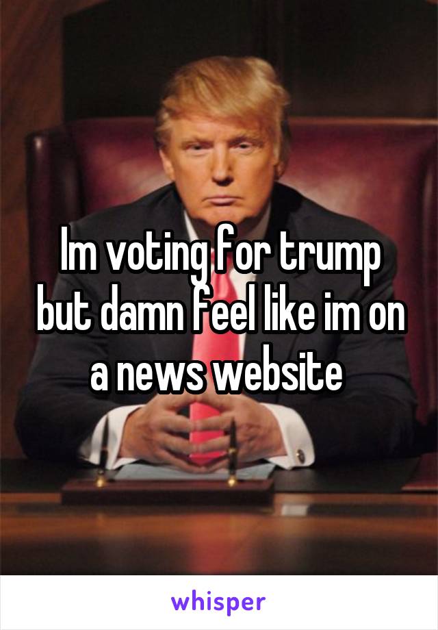 Im voting for trump but damn feel like im on a news website 