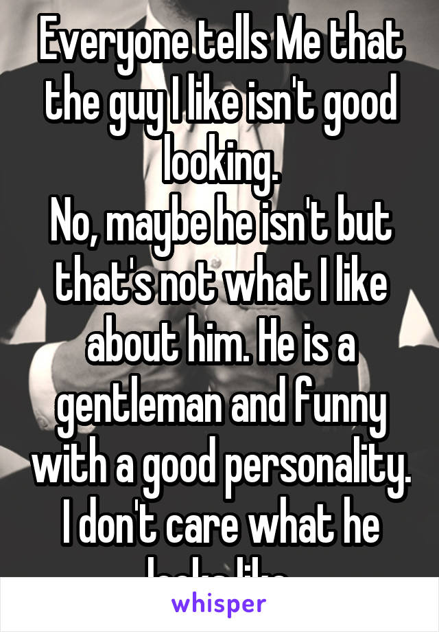 Everyone tells Me that the guy I like isn't good looking.
No, maybe he isn't but that's not what I like about him. He is a gentleman and funny with a good personality. I don't care what he looks like.