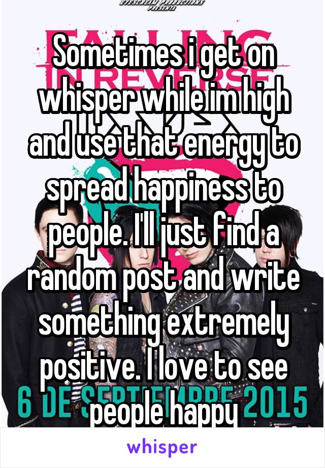 Sometimes i get on whisper while im high and use that energy to spread happiness to people. I'll just find a random post and write something extremely positive. I love to see people happy