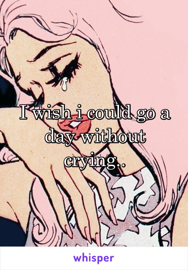 I wish i could go a day without crying..