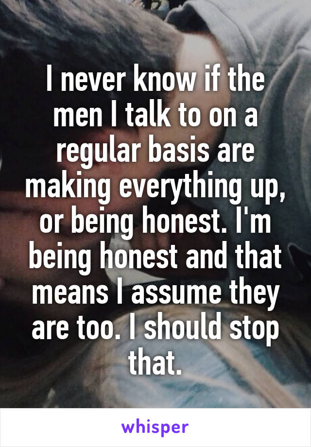 I never know if the men I talk to on a regular basis are making everything up, or being honest. I'm being honest and that means I assume they are too. I should stop that.