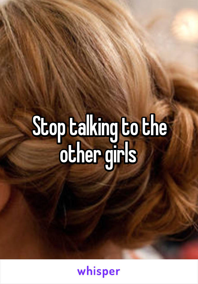 Stop talking to the other girls 