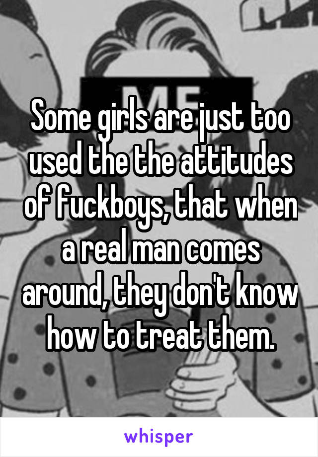 Some girls are just too used the the attitudes of fuckboys, that when a real man comes around, they don't know how to treat them.