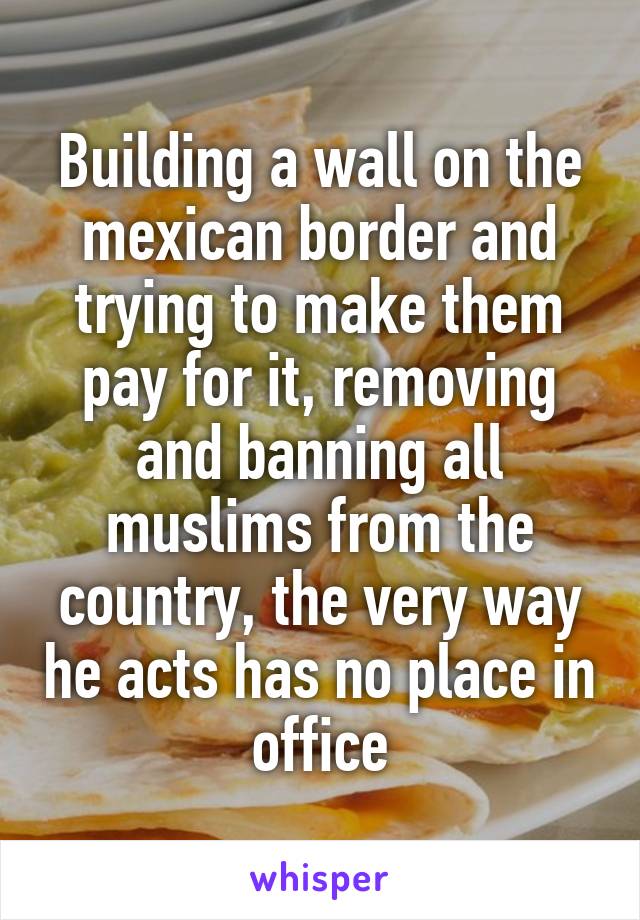 Building a wall on the mexican border and trying to make them pay for it, removing and banning all muslims from the country, the very way he acts has no place in office