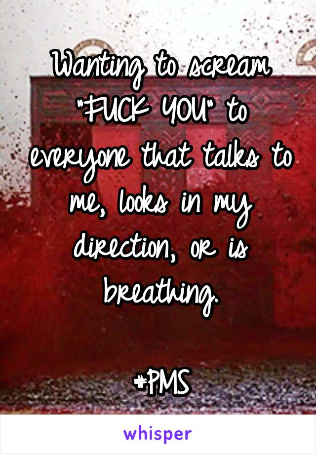 Wanting to scream "FUCK YOU" to everyone that talks to me, looks in my direction, or is breathing.

#PMS