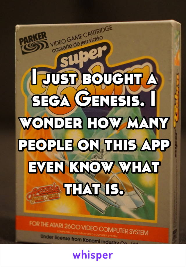 I just bought a sega Genesis. I wonder how many people on this app even know what that is.