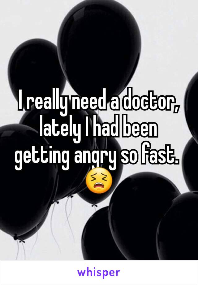 I really need a doctor, lately I had been getting angry so fast. 
😣