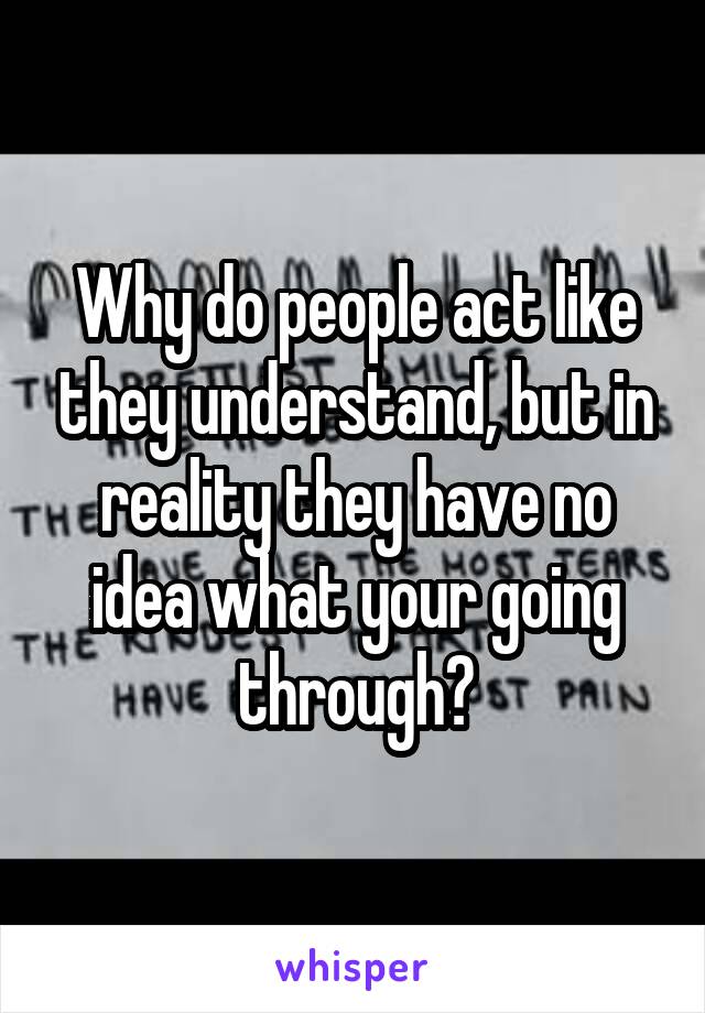 Why do people act like they understand, but in reality they have no idea what your going through?