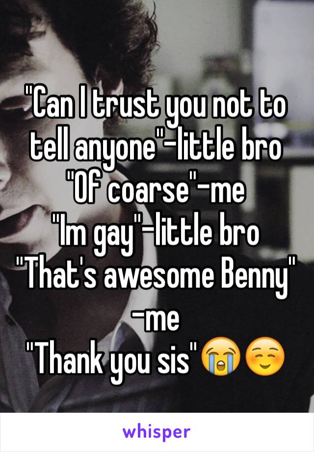 "Can I trust you not to tell anyone"-little bro 
"Of coarse"-me 
"Im gay"-little bro 
"That's awesome Benny" -me
"Thank you sis"😭☺️