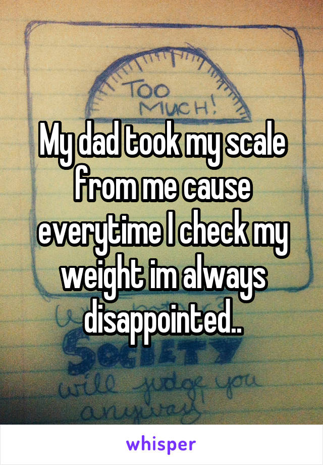 My dad took my scale from me cause everytime I check my weight im always disappointed..