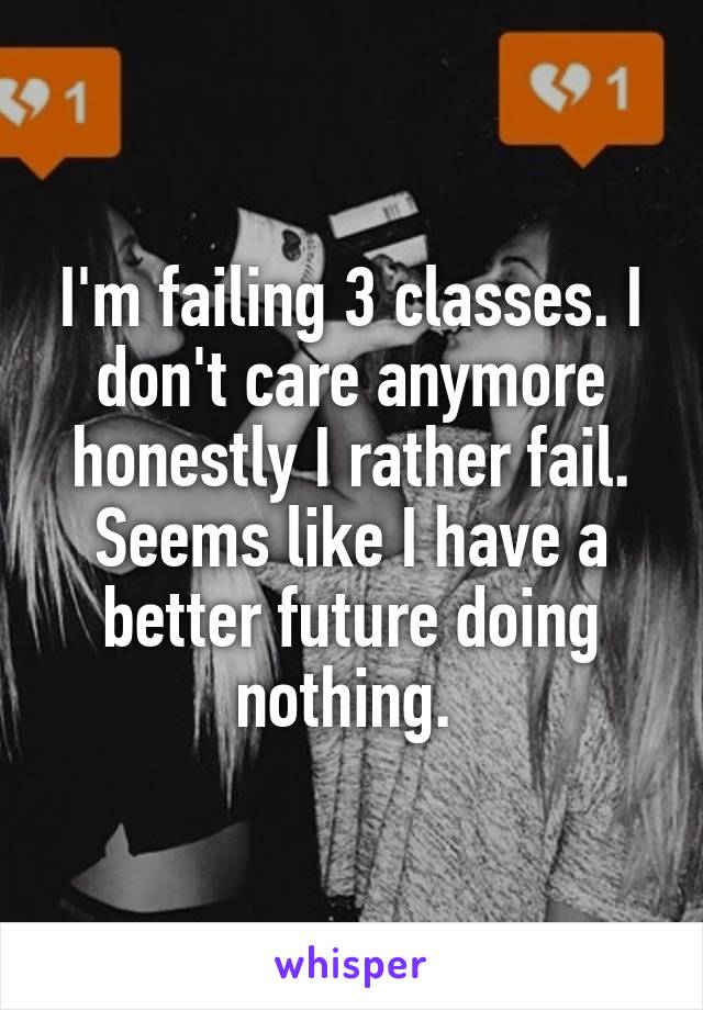 I'm failing 3 classes. I don't care anymore honestly I rather fail. Seems like I have a better future doing nothing. 