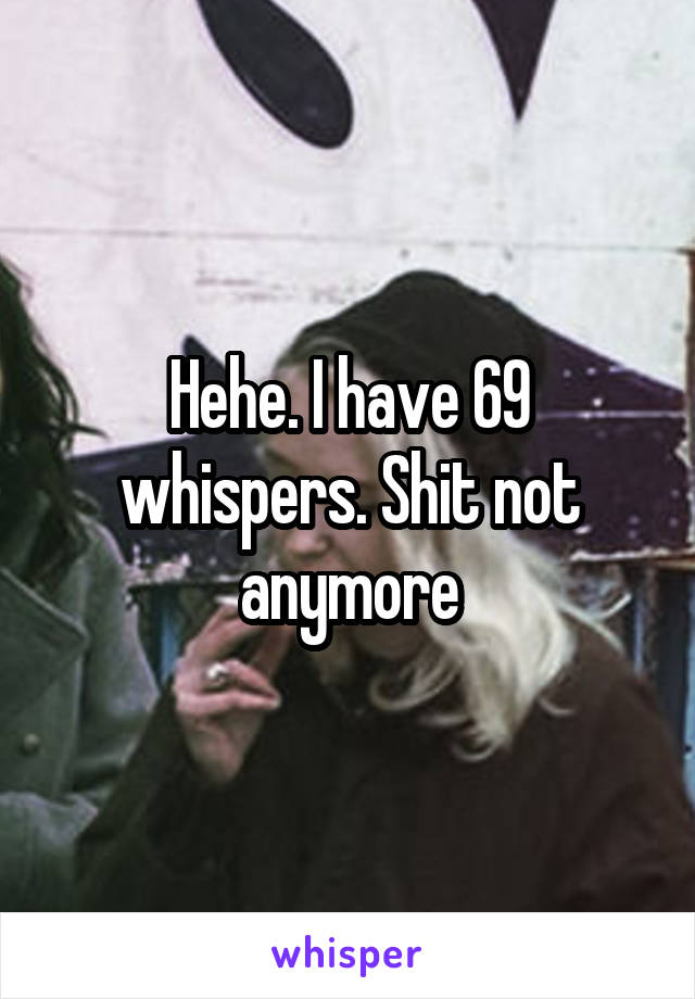 Hehe. I have 69 whispers. Shit not anymore