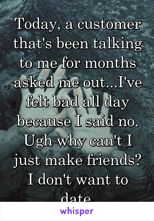 Today, a customer that's been talking to me for months asked me out...I've felt bad all day because I said no. Ugh why can't I just make friends? I don't want to date 