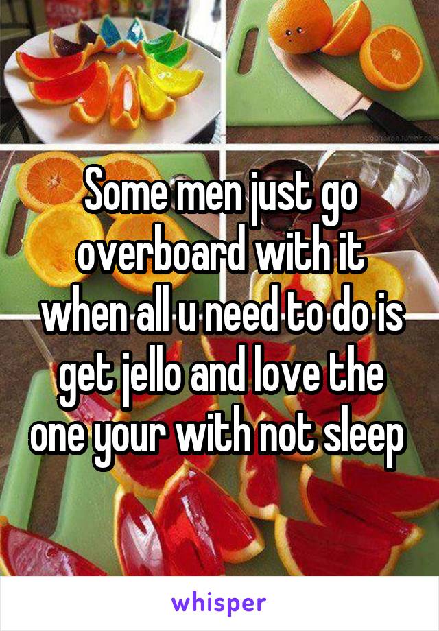 Some men just go overboard with it when all u need to do is get jello and love the one your with not sleep 