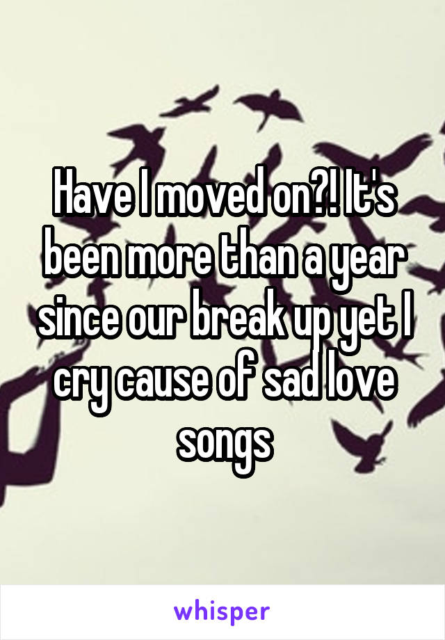 Have I moved on?! It's been more than a year since our break up yet I cry cause of sad love songs