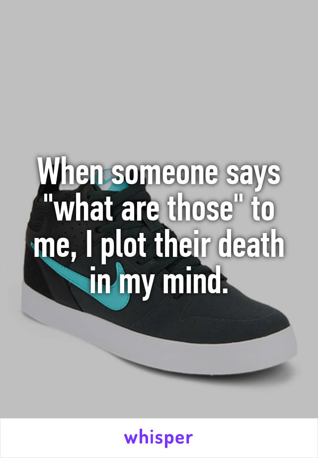 When someone says "what are those" to me, I plot their death in my mind.