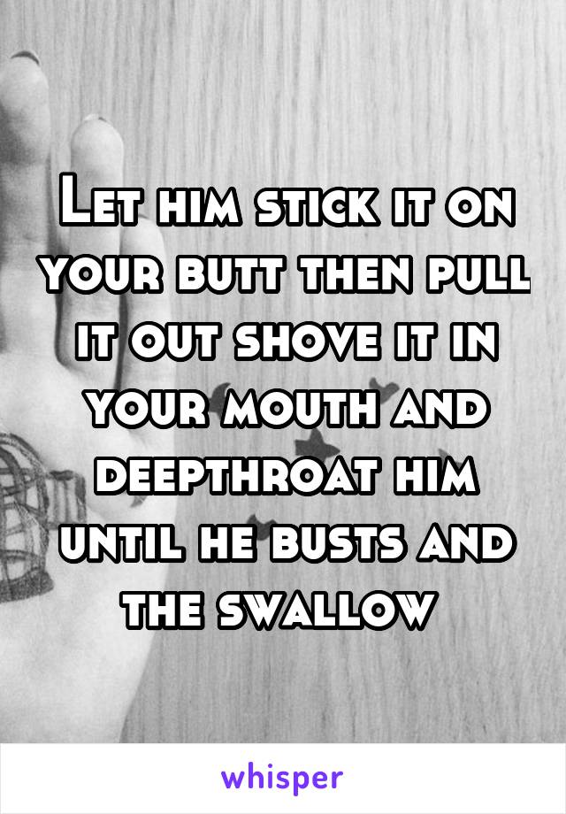 Let him stick it on your butt then pull it out shove it in your mouth and deepthroat him until he busts and the swallow 