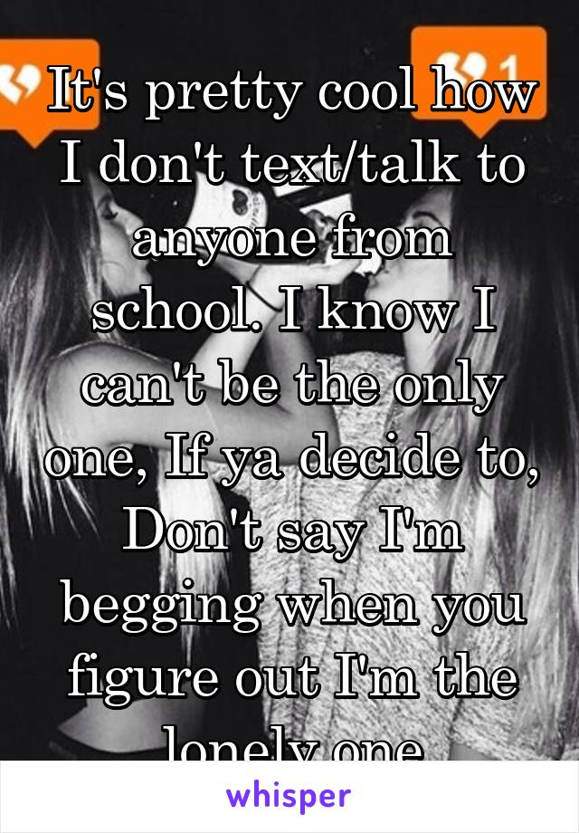 It's pretty cool how I don't text/talk to anyone from school. I know I can't be the only one, If ya decide to, Don't say I'm begging when you figure out I'm the lonely one