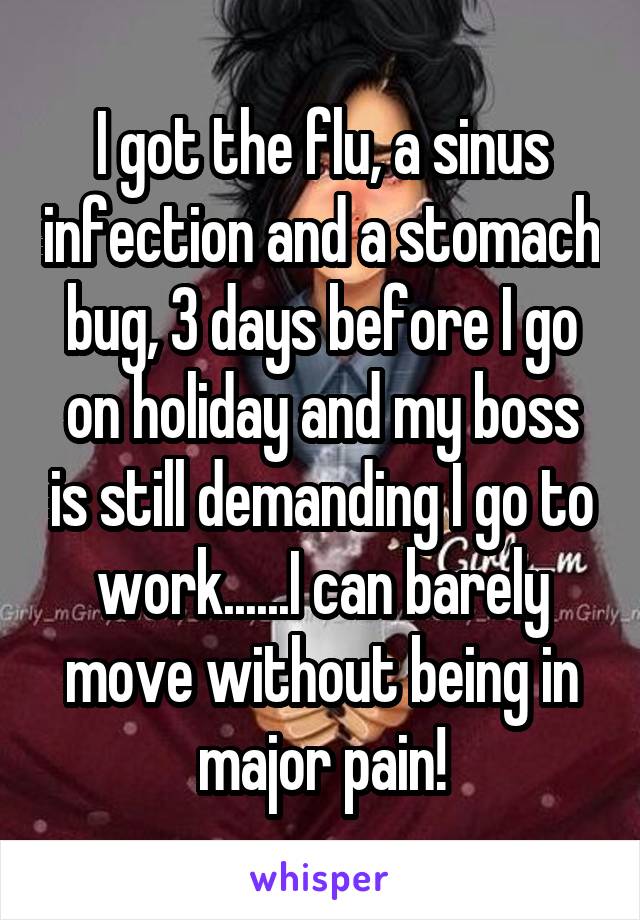 I got the flu, a sinus infection and a stomach bug, 3 days before I go on holiday and my boss is still demanding I go to work......I can barely move without being in major pain!