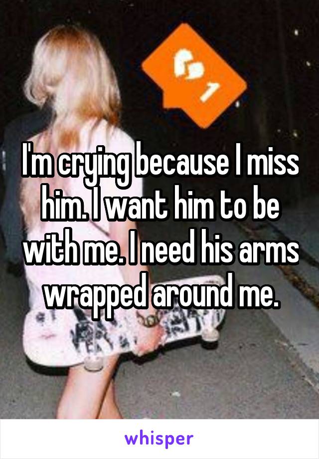 I'm crying because I miss him. I want him to be with me. I need his arms wrapped around me.