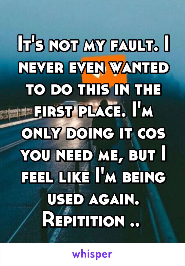 It's not my fault. I never even wanted to do this in the first place. I'm only doing it cos you need me, but I feel like I'm being used again. Repitition .. 