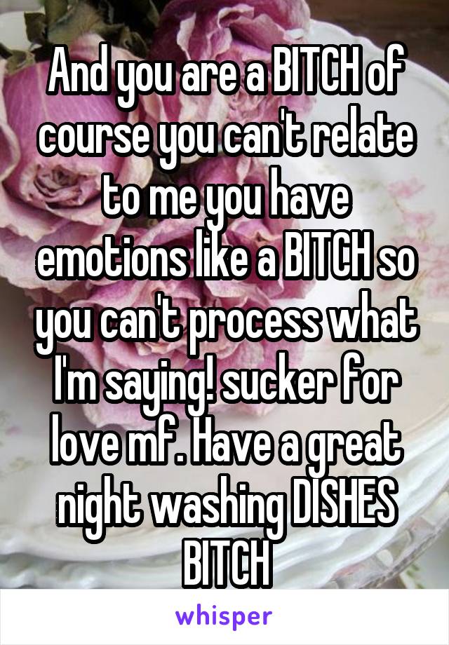 And you are a BITCH of course you can't relate to me you have emotions like a BITCH so you can't process what I'm saying! sucker for love mf. Have a great night washing DISHES BITCH