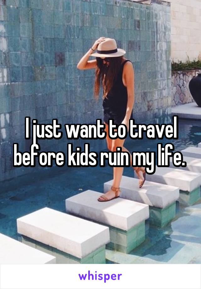 I just want to travel before kids ruin my life. 